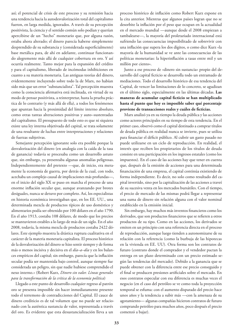ast; el potencial de crisis de este proceso y su remisién hacia una tendencia hacia la autodesvalorizacion ol del capicalismo fueron, en larga medida, ignorados. A través de su percepeion positivista,la ciencia y l sentido comiin solo podian y querian apercibirse de un “hecho” monetario que, por alguna razén, estaba ahora alterado; el dinero parecia haberse simplemente desprendido de su substancia y (considerada superficialmente) base metdlica para, de ahi en adelante, continuar funcionan- do alegremente ms alli de cualquier cobertura en oro. Y asi ocurria realmente. Tanto mejor para la expansion del crédio y para el capitalismo, liberado de incémodas inhibiciones en cuanto a su materia monetaria. Las antiguas teorias del dinero, evidentemente incluyendo sobre todo la de Marx, no habian sido més que un error “substancialista”. Tal percepcion muestra como la consciencia afirmativa estd inclinada, en virtud de su modo de pensar posiivista, areinterpretar, hasta la prucba préc- tica de lo contrario (y mis all4 de ella), a todos los fenémenos que apuntan hacia la proximidad del limite interno absoluto, como otras tantas alteraciones positivas y auto-sustentadas del capitalismo. EI presupuesto de todo esto es que ni siquiera existe una ley interna objetivada del capital, se trata solamente de una resultante de luchas entre interpretaciones y relaciones de fuerzas subjetivas. Semejante percepci6n ignorante solo era posible porque la desvalorizacién del dinero (en analogia con la caida de la tasa de ganancia) todavia se procesaba como un desarrollo astuto que, sin embargo, ya presentaba algunas anomalias peligrosas. Independientemente del pretexto —que, de inicio, era mera- mente la economia de guerra, por detrés de la cual, con todo, acechaba un complejo causal de implicaciones s profundas—, en el inicio del siglo XX se puso en marcha el proceso de una enorme inflacién secular que, aunque avanzando por brotes desiguales, nunca se detuvo por completo. Asi,los especialistas en historia ccondmica investigaban que, en los EE. UU., una determinada mezcla de productos tipicos de uso doméstico y alimentarios podia ser obtenido por 100 dslares en el afio 1790. En cl afio 1913, costaba 108 délares, de modo que los precios se mantuvieron estables lo largo de s de un siglo. En el aito 2008, todavia, la misma mezcla de productos costaba 2422 do- lares. Este cjemplo muestra la dréstica ruptura cualiativa en el caricter de la materia monetaria capitalista. El proceso histérico dela desvalorizacién del dinero se hizo sentir siempre y de forma més o menos incisiva y decisiva en el dia—a-diay en los balan- ces empiricos del capital; sin embargo, parecia que la inflacién secular podia ser mantenida bajo control, aunque siempre fue considerada un peligro, sin que nadic hubiese comprendido el nexo interno.» (Robert Kurz, Dinero sin valor. Lineas generales para la ransformaciin de la eritica de la ecomomia politica) Llegado a este punto de desarrollo cualquier regreso al patrén 010 se presenta imposible sin hacer inmediatamente presente todo el terremoto de contradicciones del Capital. El cauce de dinero crediticio es de tal volumen que no pucde ser relacio- nado con la auténtica sustancia de valor, representada a través del oro. Es evidente que esta desustancializacion lleva a un 33 proceso histrico de inflacién como Robert Kurz expone en I cita anterior. Mientras que algunos paises logran que no se desorbite la inflacién por el peso que ocupan en la actualidad en el mercado mundial —aunque desde ¢l 2008 empiezan a tambalearse—, la mayoria del proletariado internacional esté suftiendo las consecuencias imposibilitado de sobrevivir con una inflacién que supera los dos digitos, o como dice Kurz «la mayoréa de la humanidad se ve ante las consecuencias de las politicas monetarias: la hiperinflacién a tasas entre mil y un millén por cienton Junto a ese proceso de «dinero sin sustancias propio del de- sarrollo del capial ficticio se desarrolla todo un entramado de mediaciones. Todo el desarrollo histérico de esa tendencia del Capital, de vencer las limitaciones de lo concreto, se agudizan en el dldimo siglo, especialmente en las dltimas décadas. Las ‘maneras de acumular capital ficticio se han multiplicado hasta el punto que hoy es imposible saber qué porcentaje proviene de transacciones reales y cudles de ficticias. Marx analiz ya en su tiempo la deuda piblica y las acciones ‘como actores principales en su tiempo de esta tendencia. En el primer caso, observé como el capital destinado a comprar titulos de deuda piiblica en realidad nunca se invierte, pues se iliza para financiar el déficit piblico. Al cubri un gasto pasado no pucde urilizarse en un ciclo de reproduccion. En realidad, | interés que reciben los propietarios de los titulos de deuda consiste en una participacin en los ingresos estatales (como los impuestos). En el caso de las acciones hay que tener en cuenta que, después de la emision de acciones para una determinada financiacion de una empresa, el capital continia existiendo de forma independiente. Es decir, no solo como resultado del ca- pital invertido, sino por la capitalizacién de las acciones a traves de su sucesiva venta en los mercados bursitiles. Con el tiempo, el precio de mercado de las mismas podri llegar a representar una suma de dinro sin relacién alguna con el valor nominal establecido en la emision inicial Sin embargo, hay muchos s inventos financieros como los derivados, que son productos financieros que se refieren a otros productos de su tipo. Como en las acciones, los derivados se emiten en un principio con una referencia directa en el proceso de reproduccién, aunque luego tienden a autonomizarse de su relacién con la referencia (como la burbuja de las hipotecas en la vivienda en EE. UU). Otra forma son los contratos de futuro (contrato donde ¢l comprador y el vendedor pactan la entrega en un plazo determinado con un precio estimado se- gin las tendencias del mercado). Debido a la ganancia que se pucde obtener con la diferencia entre ese precio conseguido y el final se producen presiones artificiales sobre el mercado. En esos contratos especular con esa diferencia es muchas veces el negocio (en el caso del petréleo se ve como toda la proyeccién temporal se esfuma: con el aumento disparado del precio hace unos afios y |a tendencia a subir mis —con la amenaza de su agotamiento— algunas compaias hicieron contratos de futuro comprando petréleo para muchos aiios, poco después el precio comenzs a bajar).